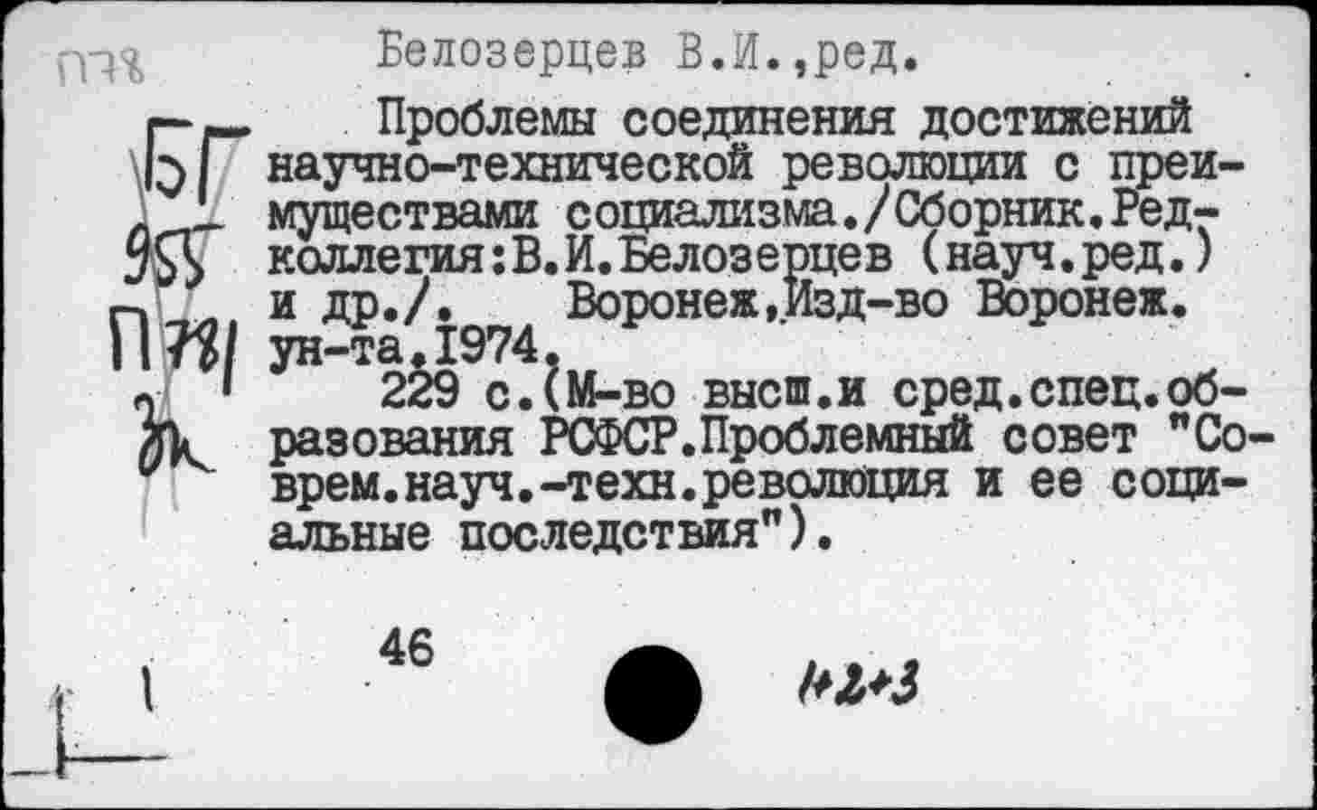 ﻿п”| зк.
Белозерцев В.И.,ред.
Проблемы соединения достижений научно-технической революции с преимуществами социализма./Сборник.Редколлегия: В. И. Белозерцев (науч.ред.) и др./.	Воронеж,Изд-во Воронеж,
ун-та.1974•
229 с.^М-во высш.и сред.спец.образования РСФСР.Проблемный совет "Соврем, науч.-техн, революция и ее социальные последствия”).
46
